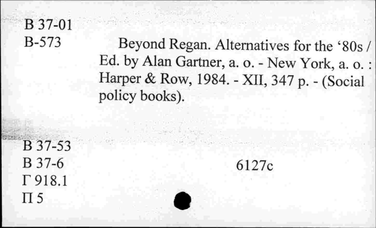 ﻿B 37-01
B-573
Beyond Regan. Alternatives for the ‘80s / Ed. by Alan Gartner, a. o. - New York, a. o. : Harper & Row, 1984. - XII, 347 p. - (Social policy books).
B 37-53 B37-6 r 918.1
H5
6127c